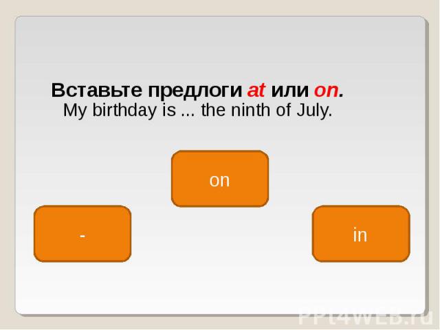 Вставьте предлоги at или on. My birthday is ... the ninth of July.