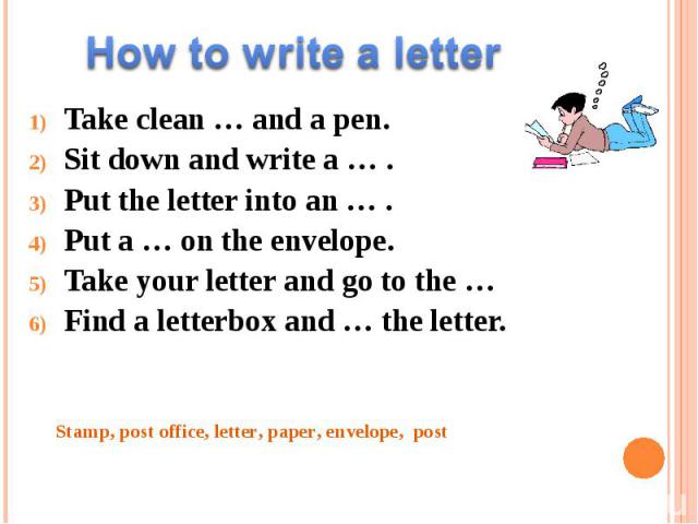 How to write a letter Take clean … and a pen. Sit down and write a … . Put the letter into an … . Put a … on the envelope. Take your letter and go to the … Find a letterbox and … the letter. Stamp, post office, letter, paper, envelope, post