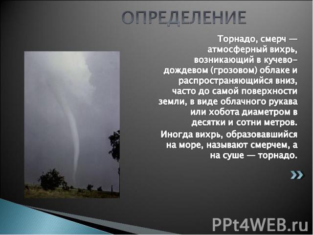 ОПРЕДЕЛЕНИЕ Торнадо, смерч — атмосферный вихрь, возникающий в кучево-дождевом (грозовом) облаке и распространяющийся вниз, часто до самой поверхности земли, в виде облачного рукава или хобота диаметром в десятки и сотни метров. Иногда вихрь, образов…