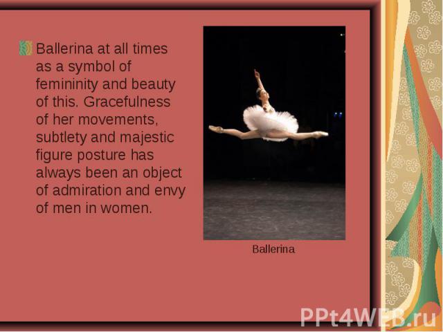Ballerina at all times as a symbol of femininity and beauty of this. Gracefulness of her movements, subtlety and majestic figure posture has always been an object of admiration and envy of men in women.