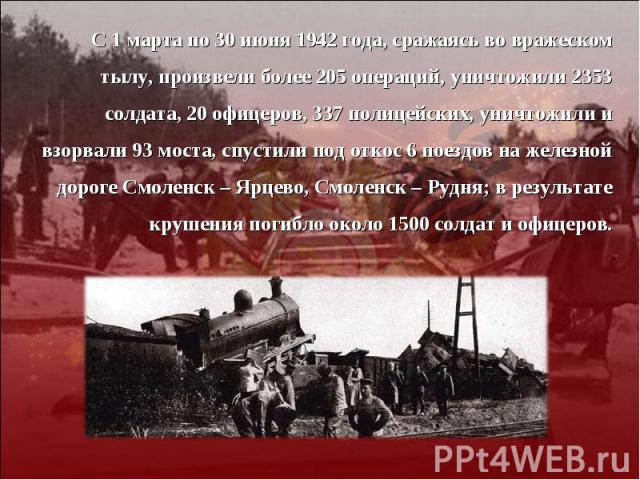 С 1 марта по 30 июня 1942 года, сражаясь во вражеском тылу, произвели более 205 операций, уничтожили 2353 солдата, 20 офицеров, 337 полицейских, уничтожили и взорвали 93 моста, спустили под откос 6 поездов на железной дороге Смоленск – Ярцево, Смоле…