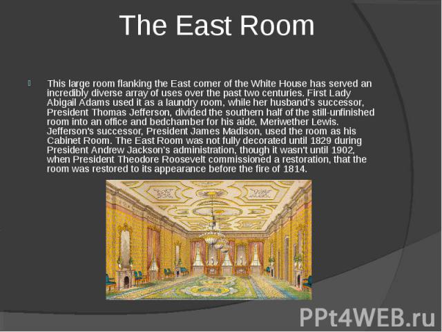 The East Room This large room flanking the East corner of the White House has served an incredibly diverse array of uses over the past two centuries. First Lady Abigail Adams used it as a laundry room, while her husband’s successor, President Thomas…
