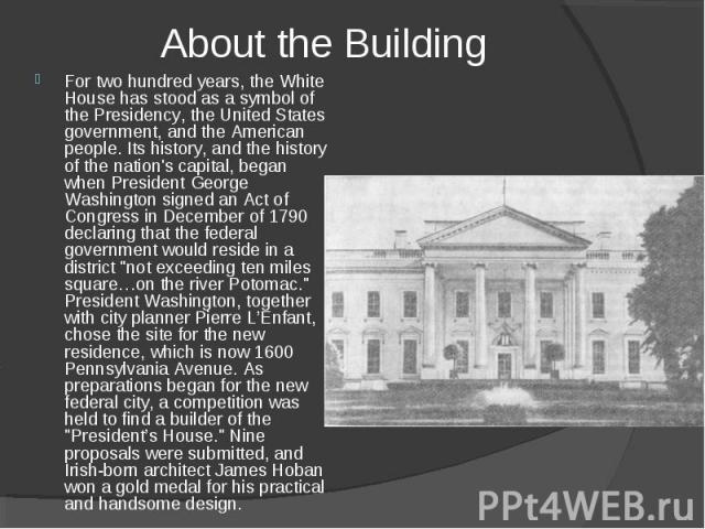 About the Building For two hundred years, the White House has stood as a symbol of the Presidency, the United States government, and the American people. Its history, and the history of the nation's capital, began when President George Washington si…