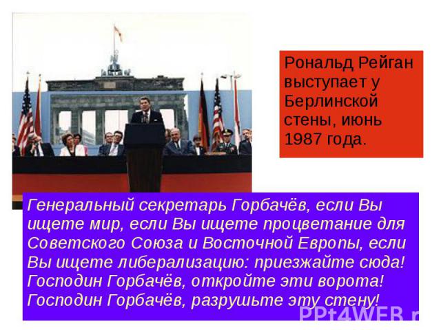 Рональд Рейган выступает у Берлинской стены, июнь 1987 года. Генеральный секретарь Горбачёв, если Вы ищете мир, если Вы ищете процветание для Советского Союза и Восточной Европы, если Вы ищете либерализацию: приезжайте сюда! Господин Горбачёв, откро…