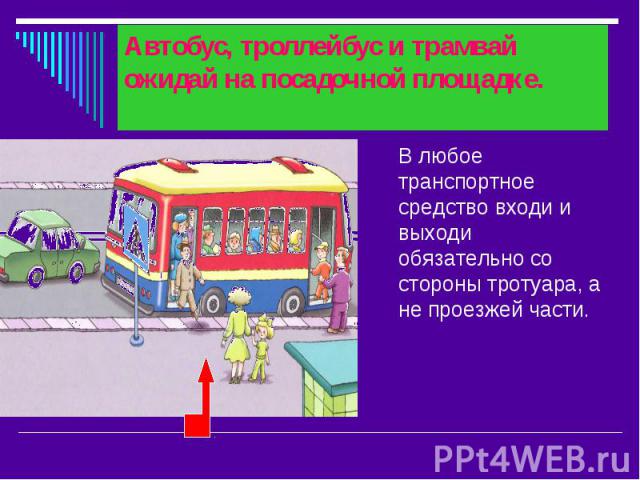Автобус, троллейбус и трамвай ожидай на посадочной площадке. В любое транспортное средство входи и выходи обязательно со стороны тротуара, а не проезжей части.