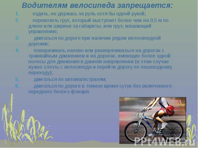 Водителям велосипеда запрещается: ездить, не держась за руль хотя бы одной рукой; перевозить груз, который выступает более чем на 0,5 м по длине или ширине за габариты, или груз, мешающий управлению; двигаться по дороге при наличии рядом велосипедно…