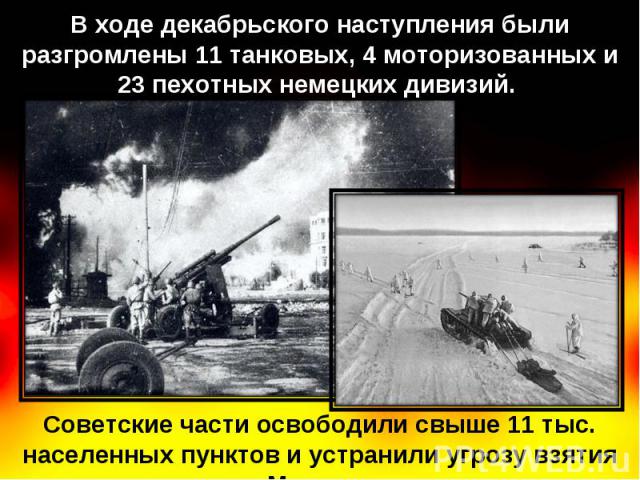 В ходе декабрьского наступления были разгромлены 11 танковых, 4 моторизованных и 23 пехотных немецких дивизий. Советские части освободили свыше 11 тыс. населенных пунктов и устранили угрозу взятия Москвы.