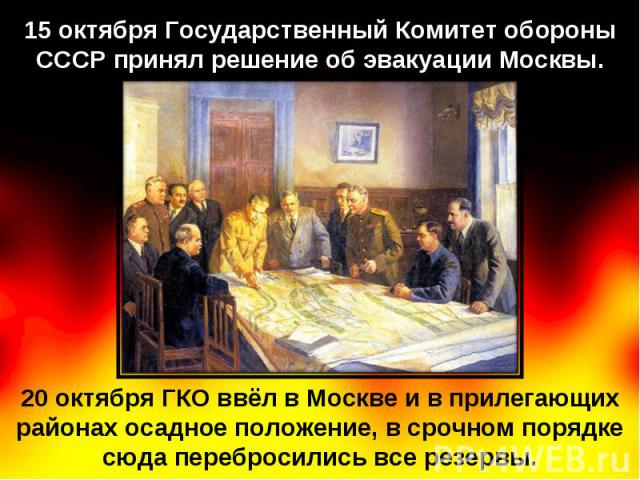 15 октября Государственный Комитет обороны СССР принял решение об эвакуации Москвы. 20 октября ГКО ввёл в Москве и в прилегающих районах осадное положение, в срочном порядке сюда перебросились все резервы.