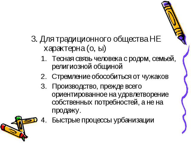 3. Для традиционного общества НЕ характерна (о, ы) Тесная связь человека с родом, семьей, религиозной общиной Стремление обособиться от чужаков Производство, прежде всего ориентированное на удовлетворение собственных потребностей, а не на продажу. Б…