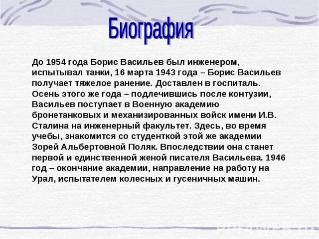 Биография До 1954 года Борис Васильев был инженером, испытывал танки, 16 марта 1943 года – Борис Васильев получает тяжелое ранение. Доставлен в госпиталь. Осень этого же года – подлечившись после контузии, Васильев поступает в Военную академию броне…