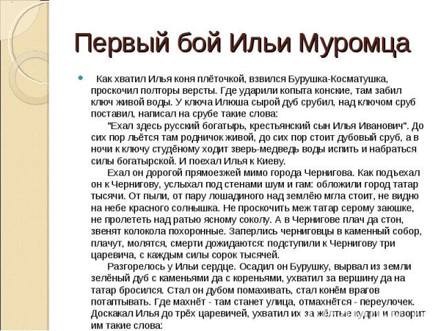 Первый бой Ильи Муромца   Как хватил Илья коня плёточкой, взвился Бурушка-Косматушка, проскочил полторы версты. Где ударили копыта конские, там забил ключ живой воды. У ключа Илюша сырой дуб срубил, над ключом сруб поставил, написал на срубе такие с…