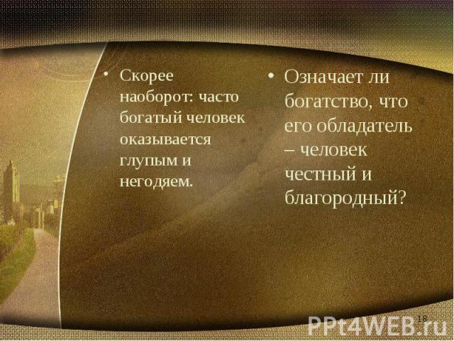 Скорее наоборот: часто богатый человек оказывается глупым и негодяем. Означает ли богатство, что его обладатель – человек честный и благородный?