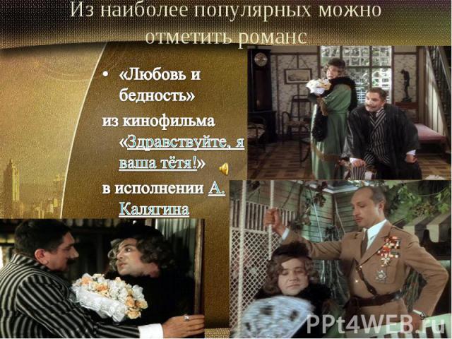 Из наиболее популярных можно отметить романс«Любовь и бедность» из кинофильма «Здравствуйте, я ваша тётя!» в исполнении А. Калягина