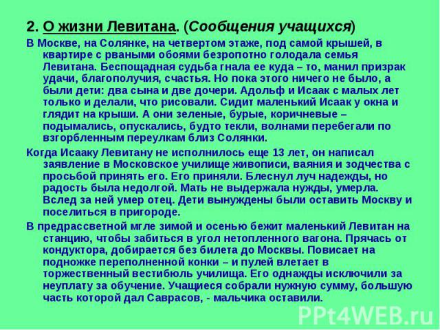 2. О жизни Левитана. (Сообщения учащихся) В Москве, на Солянке, на четвертом этаже, под самой крышей, в квартире с рваными обоями безропотно голодала семья Левитана. Беспощадная судьба гнала ее куда – то, манил призрак удачи, благополучия, счастья. …