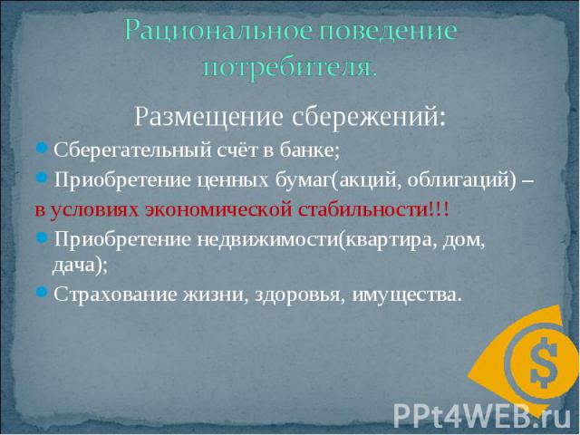 Рациональное поведение потребителя. Размещение сбережений: Сберегательный счёт в банке; Приобретение ценных бумаг(акций, облигаций) – в условиях экономической стабильности!!! Приобретение недвижимости(квартира, дом, дача); Страхование жизни, здоровь…