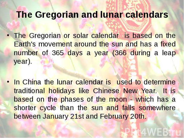 The Gregorian and lunar calendars The Gregorian or solar calendar is based on the Earth's movement around the sun and has a fixed number of 365 days a year (366 during a leap year). In China the lunar calendar is used to determine traditional holida…
