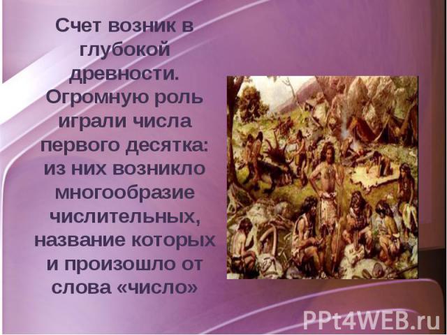 Счет возник в глубокой древности. Огромную роль играли числа первого десятка: из них возникло многообразие числительных, название которых и произошло от слова «число»