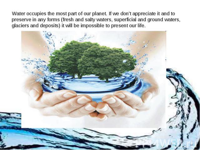 Water occupies the most part of our planet. If we don't appreciate it and to preserve in any forms (fresh and salty waters, superficial and ground waters, glaciers and deposits) it will be impossible to present our life.