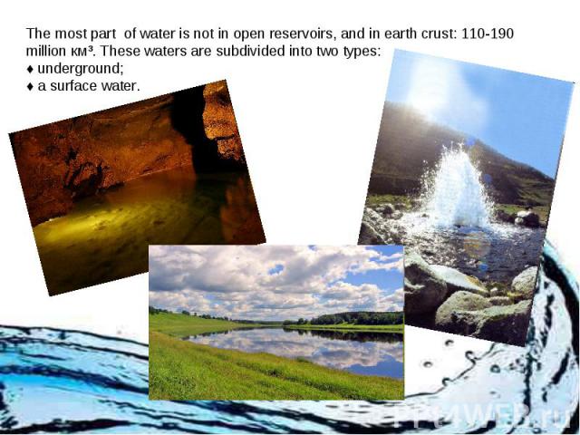 The most part of water is not in open reservoirs, and in earth crust: 110-190 million км³. These waters are subdivided into two types: ♦ underground; ♦ a surface water.