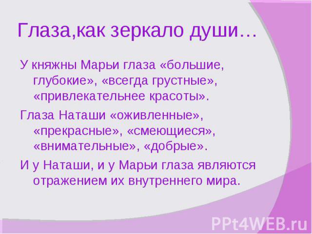 Глаза,как зеркало души…У княжны Марьи глаза «большие, глубокие», «всегда грустные», «привлекательнее красоты». Глаза Наташи «оживленные», «прекрасные», «смеющиеся», «внимательные», «добрые». И у Наташи, и у Марьи глаза являются отражением их внутрен…