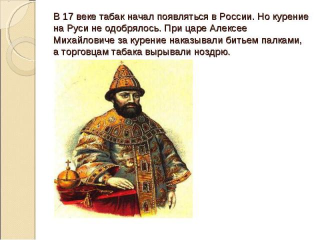 В 17 веке табак начал появляться в России. Но курение на Руси не одобрялось. При царе Алексее Михайловиче за курение наказывали битьем палками, а торговцам табака вырывали ноздрю.