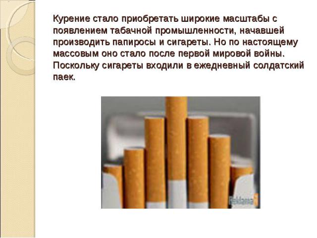 Курение стало приобретать широкие масштабы с появлением табачной промышленности, начавшей производить папиросы и сигареты. Но по настоящему массовым оно стало после первой мировой войны. Поскольку сигареты входили в ежедневный солдатский паек.
