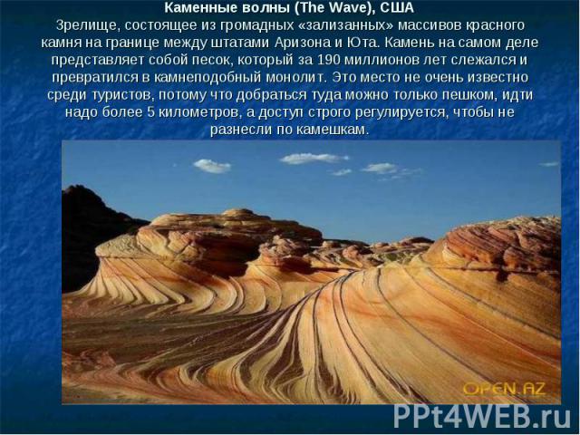 Каменные волны (The Wave), США Зрелище, состоящее из громадных «зализанных» массивов красного камня на границе между штатами Аризона и Юта. Камень на самом деле представляет собой песок, который за 190 миллионов лет слежался и превратился в камнепод…