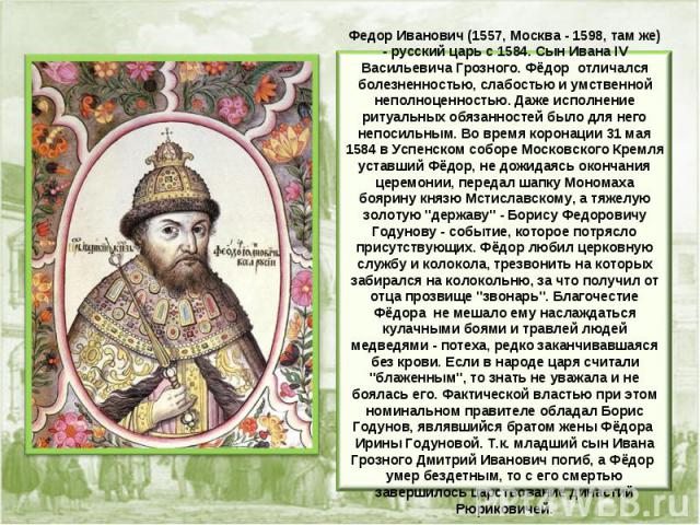 Федор Иванович (1557, Москва - 1598, там же) - русcкий царь с 1584. Сын Ивана IV Васильевича Грозного. Фёдор отличался болезненностью, слабостью и умственной неполноценностью. Даже исполнение ритуальных обязанностей было для него непосильным. Во вре…