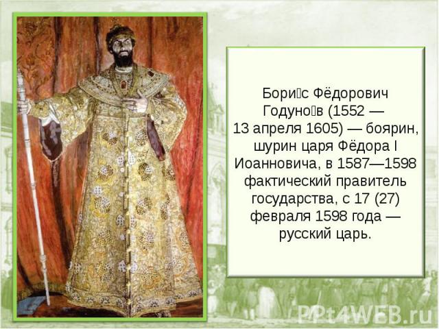 Бори с Фёдорович Годуно в (1552 — 13 апреля 1605) — боярин, шурин царя Фёдора I Иоанновича, в 1587—1598 фактический правитель государства, с 17 (27) февраля 1598 года — русский царь.