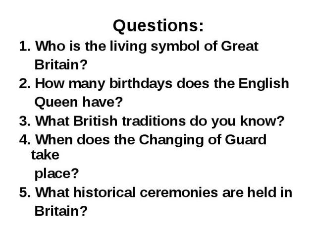 Questions: 1. Who is the living symbol of Great Britain? 2. How many birthdays does the English Queen have? 3. What British traditions do you know? 4. When does the Changing of Guard take place? 5. What historical ceremonies are held in Britain?