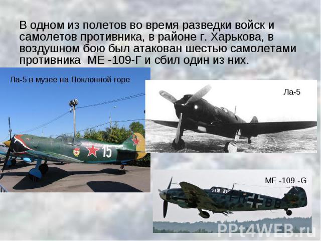 В одном из полетов во время разведки войск и самолетов противника, в районе г. Харькова, в воздушном бою был атакован шестью самолетами противника МЕ -109-Г и сбил один из них.