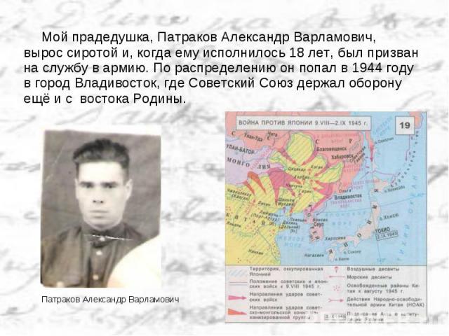 Мой прадедушка, Патраков Александр Варламович, вырос сиротой и, когда ему исполнилось 18 лет, был призван на службу в армию. По распределению он попал в 1944 году в город Владивосток, где Советский Союз держал оборону ещё и с востока Родины.