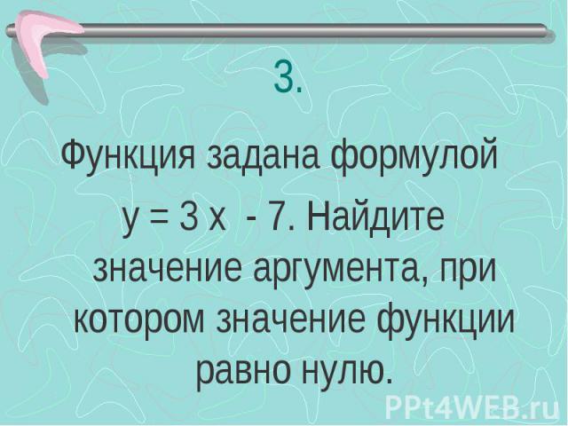 Функция задана формулой у = 3 х - 7. Найдите значение аргумента, при котором значение функции равно нулю.