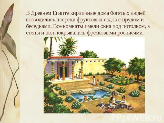 В Древнем Египте кирпичные дома богатых людей возводились посреди фруктовых садов с прудом и беседками. Все комнаты имели окна под потолком, а стены и пол покрывались фресковыми росписями.