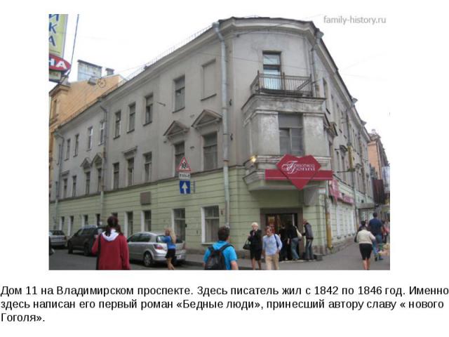 Дом 11 на Владимирском проспекте. Здесь писатель жил с 1842 по 1846 год. Именно здесь написан его первый роман «Бедные люди», принесший автору славу « нового Гоголя».