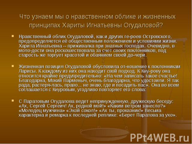 Что узнаем мы о нравственном облике и жизненных принципах Хариты Игнатьевны Огудаловой? Нравственный облик Огудаловой, как и других ге-роев Островского, предопределяется её общественным положением и условиями жизни. Харита Игнатьевна -- приживалка п…