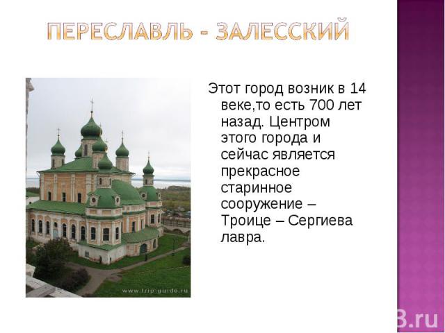 Переславль - залесский Этот город возник в 14 веке,то есть 700 лет назад. Центром этого города и сейчас является прекрасное старинное сооружение – Троице – Сергиева лавра.