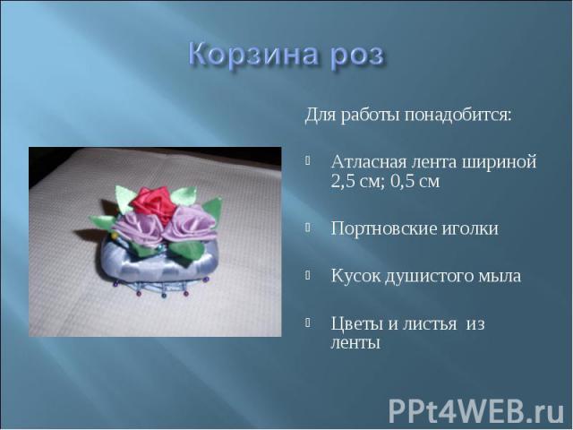 Корзина роз Для работы понадобится: Атласная лента шириной 2,5 см; 0,5 см Портновские иголки Кусок душистого мыла Цветы и листья из ленты