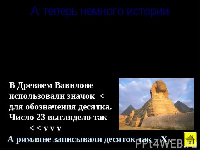 А теперь немного историиВ Древней Руси вместо чисел использовались буквы, а сверху чертили специальный значок - титло. Вот он ~ . Например, ~ ~ I - это 10, К - это 20. В Древнем Вавилоне использовали значок < для обозначения десятка. Число 23 выгляд…