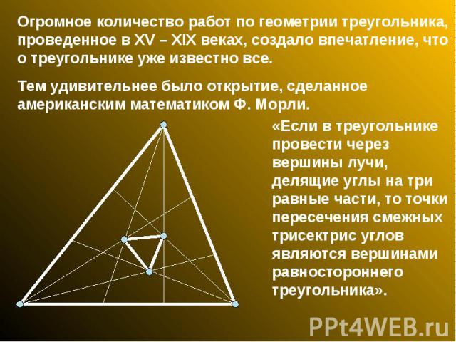 Огромное количество работ по геометрии треугольника, проведенное в XV – XIX веках, создало впечатление, что о треугольнике уже известно все. Тем удивительнее было открытие, сделанное американским математиком Ф. Морли. «Если в треугольнике провести ч…