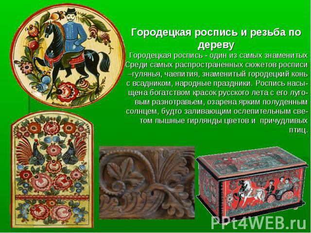 Городецкая роспись и резьба по дереву Городецкая роспись - один из самых знаменитых Среди самых распространенных сюжетов росписи –гулянья, чаепития, знаменитый городецкий конь с всадником, народные праздники. Роспись насы-щена богатством красок русс…