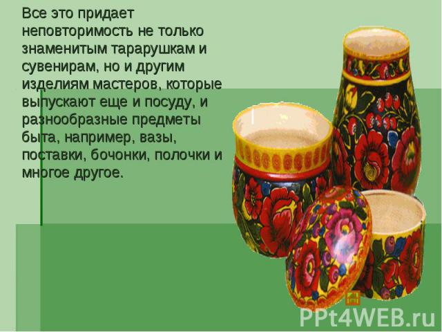 Все это придает неповторимость не только знаменитым тарарушкам и сувенирам, но и другим изделиям мастеров, которые выпускают еще и посуду, и разнообразные предметы быта, например, вазы, поставки, бочонки, полочки и многое другое.