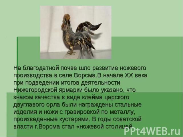 На благодатной почве шло развитие ножевого производства в селе Ворсма.В начале XX века при подведении итогов деятельности Нижегородской ярмарки было указано, что знаком качества в виде клейма царского двуглавого орла были награждены стальные изделия…