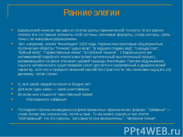 Ранние элегии Баратынский начинал как один из поэтов школы гармонической точности. В его ранних элегиях все составные элементы этой системы, ключевые формулы, слова-сигналы, связь темы с её жанровым разрешением. Вот, например, элегия “Финляндия” 182…