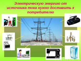 Электрическую энергию от источника тока нужно доставить к потребителю