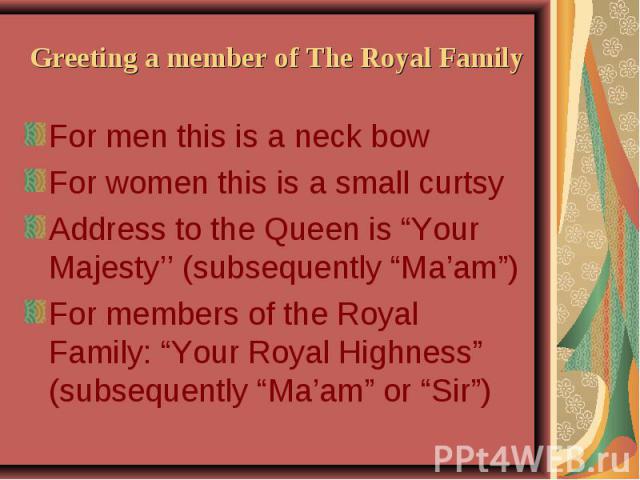 Greeting a member of The Royal Family For men this is a neck bow For women this is a small curtsy Address to the Queen is “Your Majesty’’ (subsequently “Ma’am”) For members of the Royal Family: “Your Royal Highness” (subsequently “Ma’am” or “Sir”)
