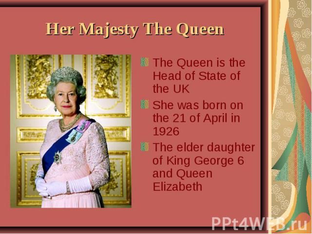 Her Majesty The Queen The Queen is the Head of State of the UK She was born on the 21 of April in 1926 The elder daughter of King George 6 and Queen Elizabeth