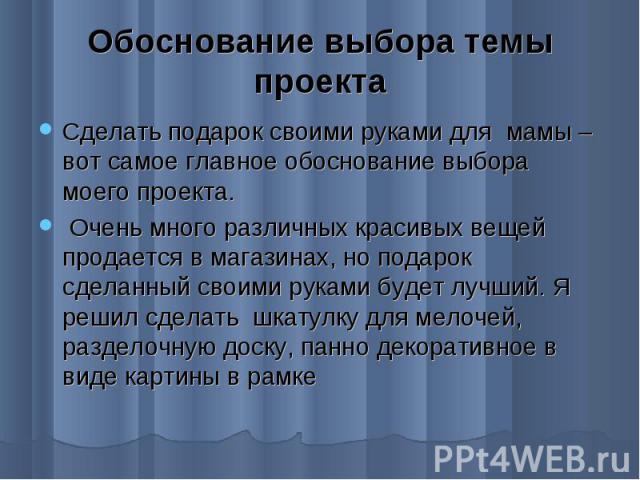 Обоснование выбора темы проекта Сделать подарок своими руками для мамы – вот самое главное обоснование выбора моего проекта. Очень много различных красивых вещей продается в магазинах, но подарок сделанный своими руками будет лучший. Я решил сделать…