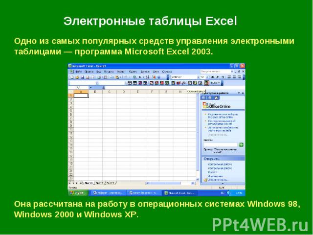 Электронные таблицы Excel Одно из самых популярных средств управления электронными таблицами — программа Microsoft Excel 2003. Она рассчитана на работу в операционных системах Windows 98, Windows 2000 и Windows XP.