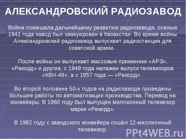 АЛЕКСАНДРОВСКИЙ РАДИОЗАВОД Война помешала дальнейшему развитию радиозавода, осенью 1941 года завод был эвакуирован в Казахстан. Во время войны Александровский радиозавод выпускает радиостанции для советской армии. После войны он выпускает массовые п…